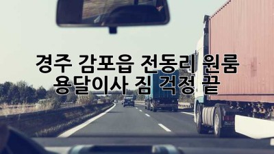 경주 감포읍 전동리 원룸 용달이사, 짐 걱정 끝!